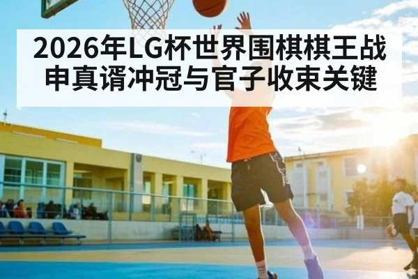 2026年LG杯世界围棋棋王战申真谞冲冠与官子收束关键